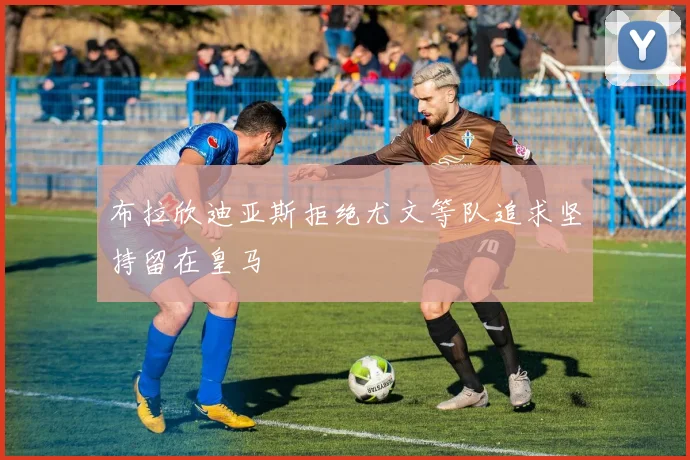 布拉欣迪亚斯拒绝尤文等队追求坚持留在皇马