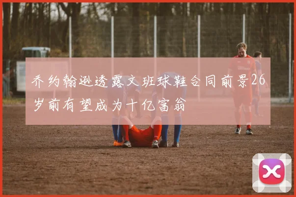 乔约翰逊透露文班球鞋合同前景26岁前有望成为十亿富翁