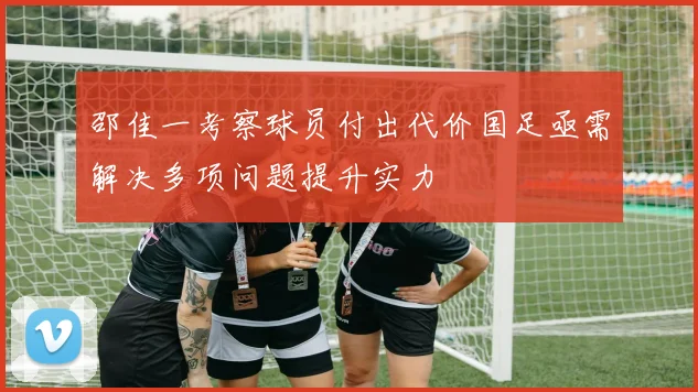 邵佳一考察球员付出代价国足亟需解决多项问题提升实力
