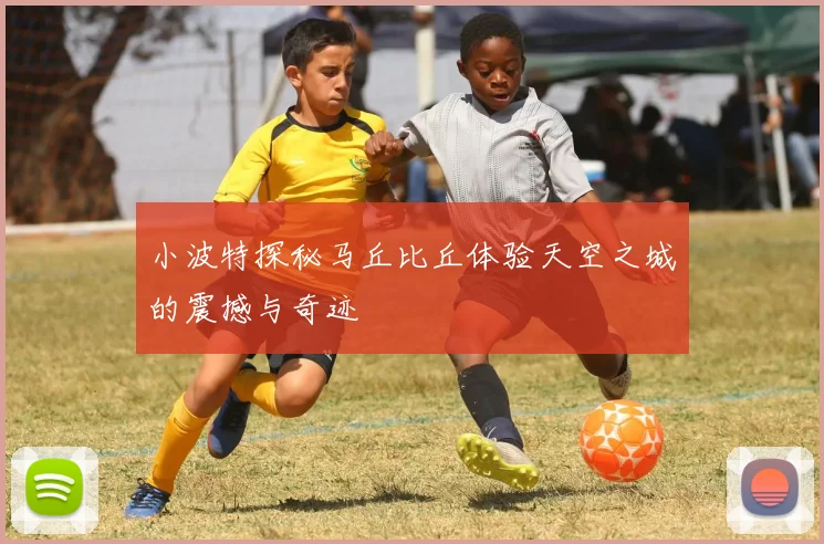 小波特探秘马丘比丘体验天空之城的震撼与奇迹