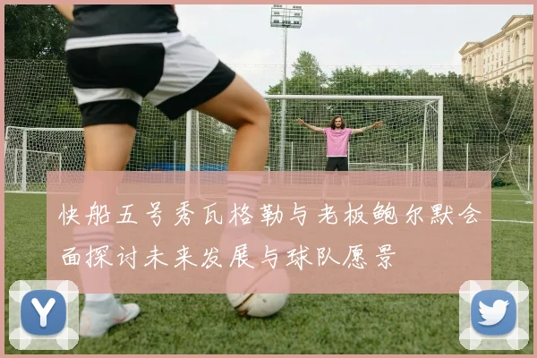 快船五号秀瓦格勒与老板鲍尔默会面探讨未来发展与球队愿景
