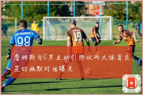 詹姆斯与C罗互动引热议两大体育巨星的幽默对话曝光