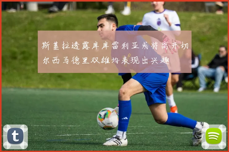 斯基拉透露库库雷利亚或将离开切尔西马德里双雄均表现出兴趣