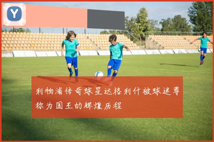 利物浦传奇球星达格利什被球迷尊称为国王的辉煌历程