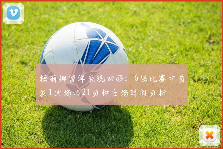 杨莉娜留洋表现回顾：6场比赛中首发1次场均21分钟出场时间分析