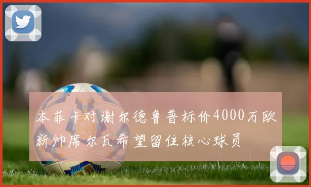 本菲卡对谢尔德鲁普标价4000万欧新帅席尔瓦希望留住核心球员