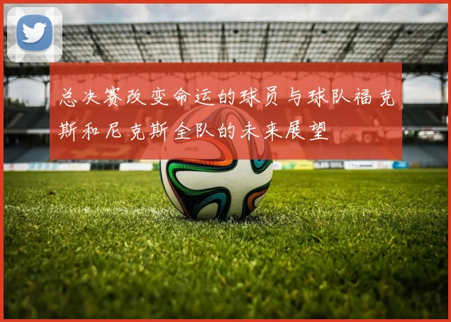 总决赛改变命运的球员与球队福克斯和尼克斯全队的未来展望