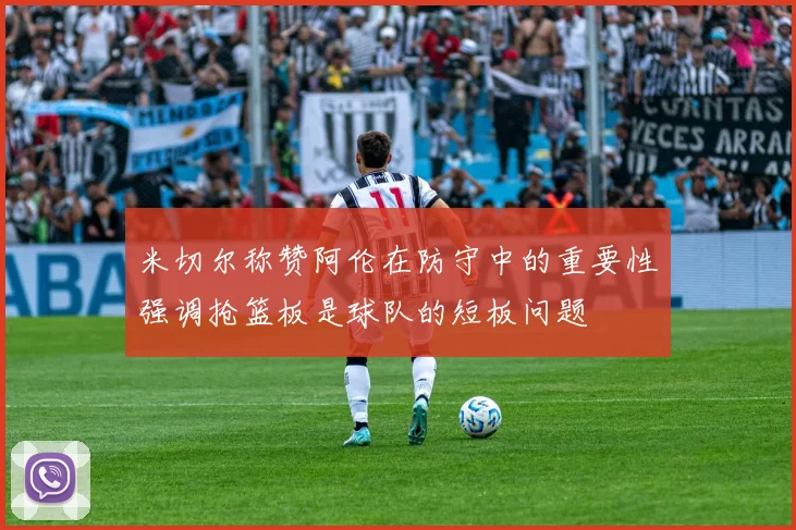 米切尔称赞阿伦在防守中的重要性强调抢篮板是球队的短板问题