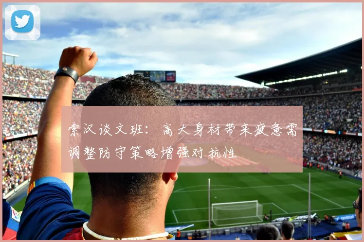 索汉谈文班：高大身材带来疲惫需调整防守策略增强对抗性