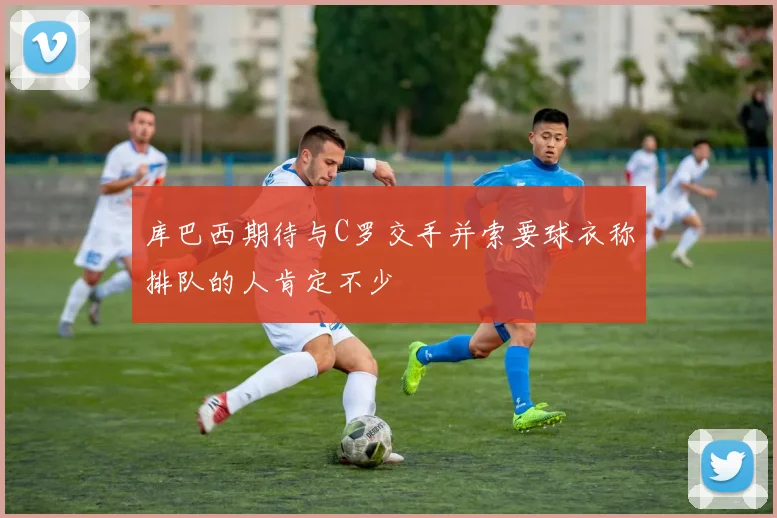 库巴西期待与C罗交手并索要球衣称排队的人肯定不少