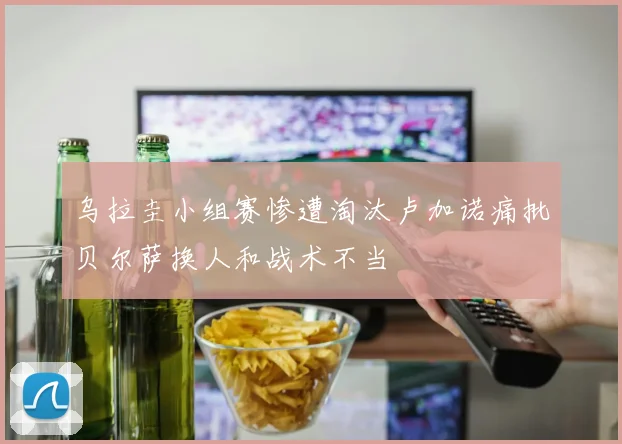 乌拉圭小组赛惨遭淘汰卢加诺痛批贝尔萨换人和战术不当