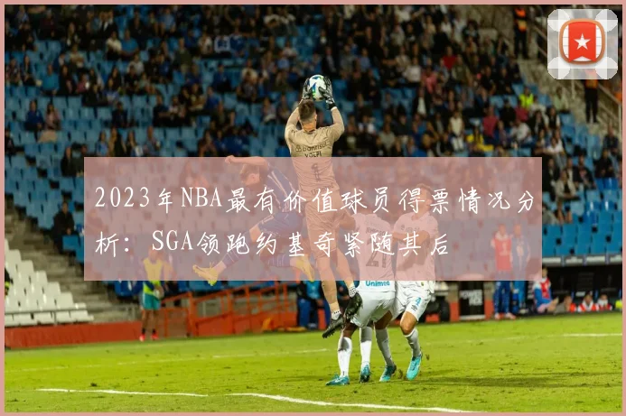 2023年NBA最有价值球员得票情况分析：SGA领跑约基奇紧随其后