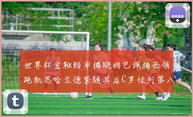 世界杯金靴赔率揭晓姆巴佩梅西领跑凯恩哈兰德紧随其后C罗位列第八