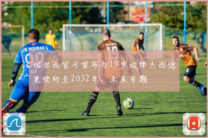 切尔西官方宣布与19岁边锋杰西德里续约至2032年，未来可期