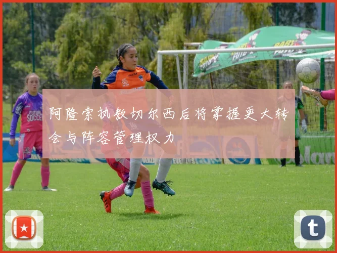 阿隆索执教切尔西后将掌握更大转会与阵容管理权力