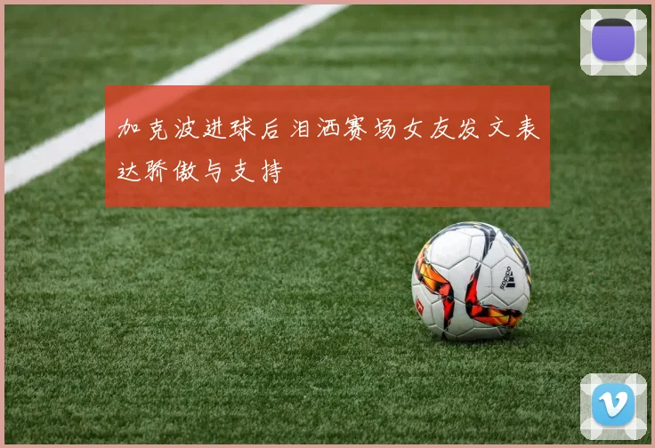加克波进球后泪洒赛场女友发文表达骄傲与支持