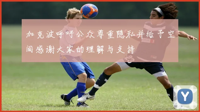 加克波呼吁公众尊重隐私并给予空间感谢大家的理解与支持
