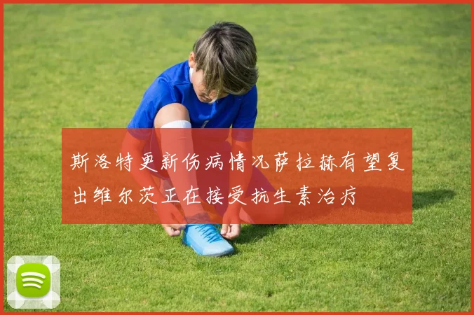 斯洛特更新伤病情况萨拉赫有望复出维尔茨正在接受抗生素治疗