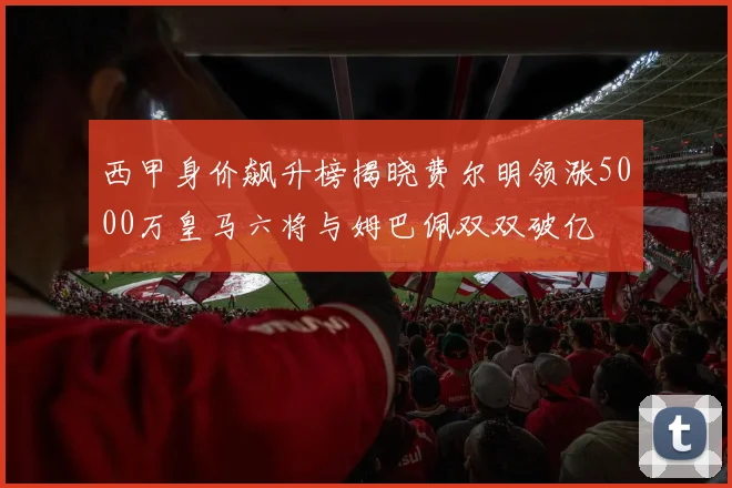 西甲身价飙升榜揭晓费尔明领涨5000万皇马六将与姆巴佩双双破亿
