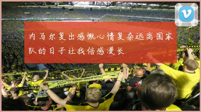 内马尔复出感慨心情复杂远离国家队的日子让我倍感漫长