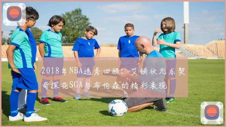 2018年NBA选秀回顾：艾顿状元东契奇探花SGA与布伦森的精彩表现