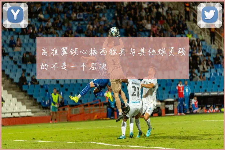 高准翼倾心梅西称其与其他球员踢的不是一个层次