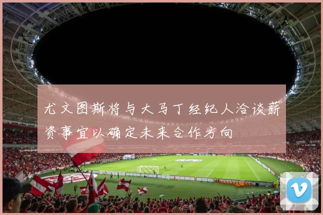 尤文图斯将与大马丁经纪人洽谈薪资事宜以确定未来合作方向