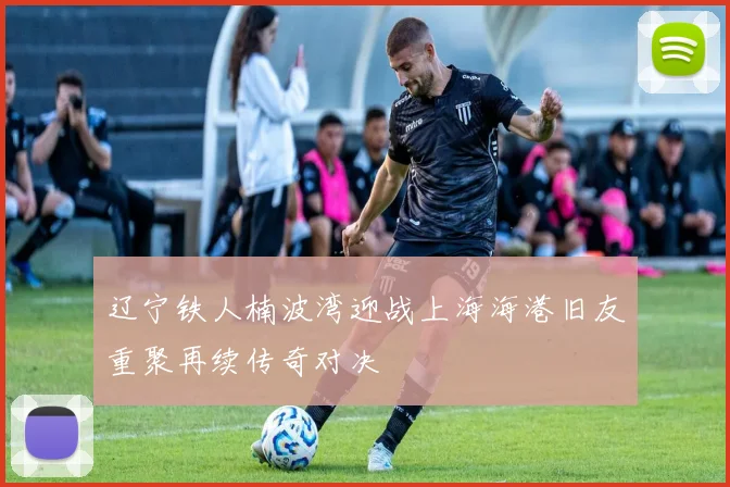 辽宁铁人楠波湾迎战上海海港旧友重聚再续传奇对决