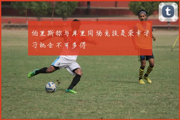 伯里斯称与库里同场竞技是荣幸学习机会不可多得