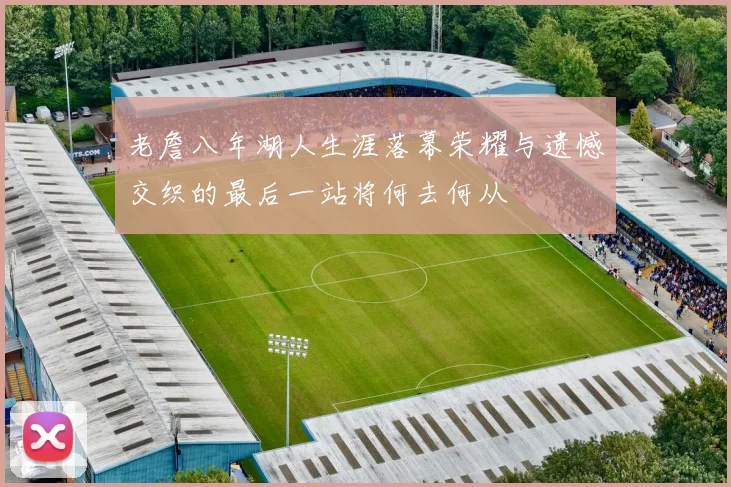老詹八年湖人生涯落幕荣耀与遗憾交织的最后一站将何去何从