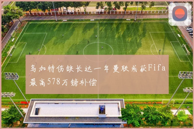 乌加特伤缺长达一年曼联或获Fifa最高578万镑补偿