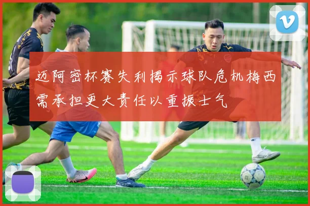 迈阿密杯赛失利揭示球队危机梅西需承担更大责任以重振士气