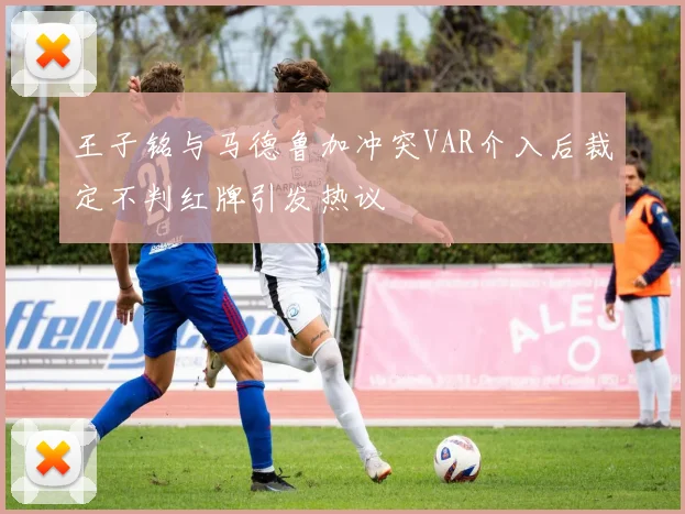 王子铭与马德鲁加冲突VAR介入后裁定不判红牌引发热议