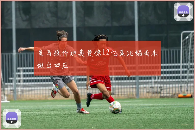 皇马报价迪奥曼德12亿莱比锡尚未做出回应