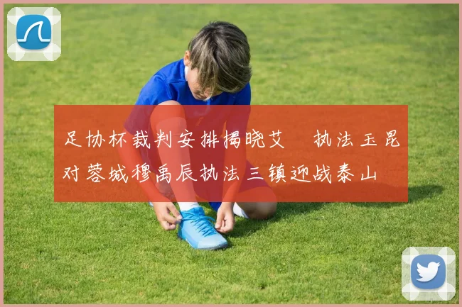 足协杯裁判安排揭晓艾堃执法玉昆对蓉城穆禹辰执法三镇迎战泰山